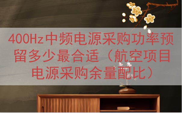 400Hz中频电源采购功率预留多少最合适（航空项目电源采购余量配比）